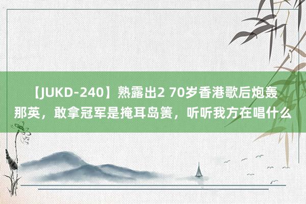 【JUKD-240】熟露出2 70岁香港歌后炮轰那英，敢拿冠军是掩耳岛箦，听听我方在唱什么