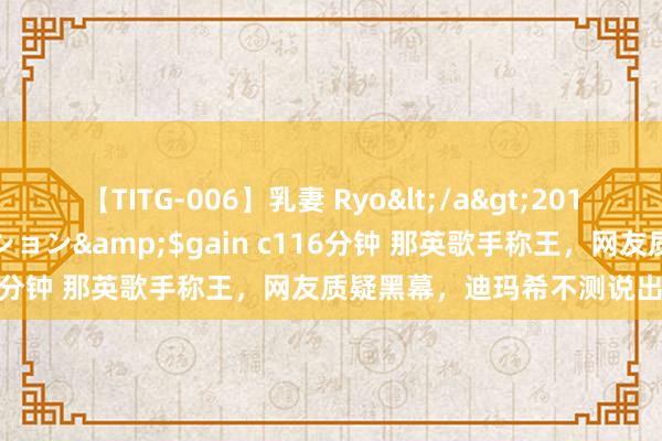 【TITG-006】乳妻 Ryo</a>2017-01-02ゲインコーポレーション&$gain c116分钟 那英歌手称王，网友质疑黑幕，迪玛希不测说出真相！