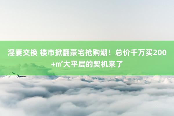 淫妻交换 楼市掀翻豪宅抢购潮！总价千万买200+㎡大平层的契机来了