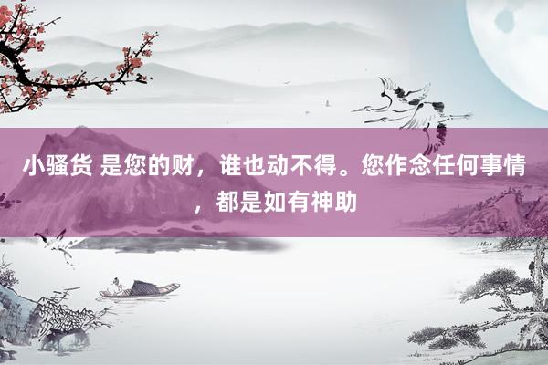 小骚货 是您的财，谁也动不得。您作念任何事情，都是如有神助