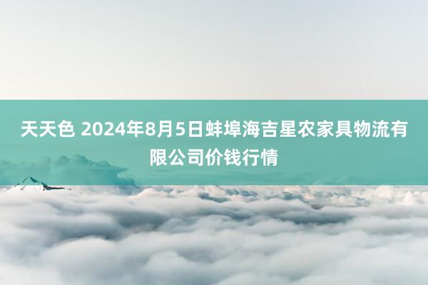 天天色 2024年8月5日蚌埠海吉星农家具物流有限公司价钱行情