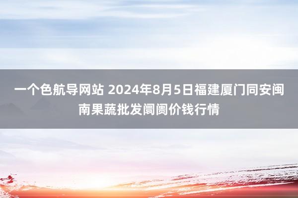 一个色航导网站 2024年8月5日福建厦门同安闽南果蔬批发阛阓价钱行情