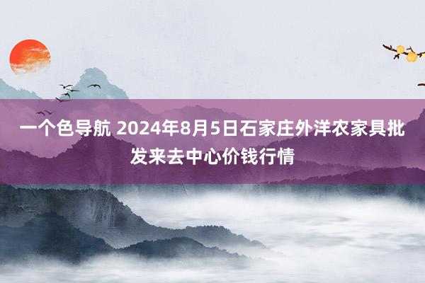 一个色导航 2024年8月5日石家庄外洋农家具批发来去中心价钱行情
