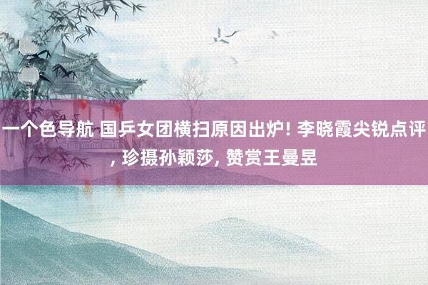 一个色导航 国乒女团横扫原因出炉! 李晓霞尖锐点评， 珍摄孙颖莎， 赞赏王曼昱