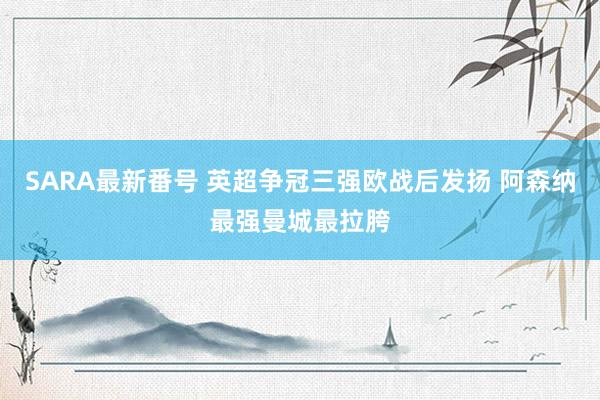 SARA最新番号 英超争冠三强欧战后发扬 阿森纳最强曼城最拉胯