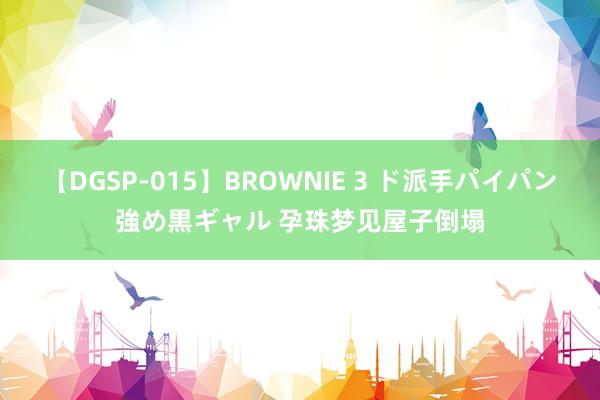 【DGSP-015】BROWNIE 3 ド派手パイパン強め黒ギャル 孕珠梦见屋子倒塌