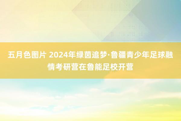 五月色图片 2024年绿茵追梦·鲁疆青少年足球融情考研营在鲁能足校开营