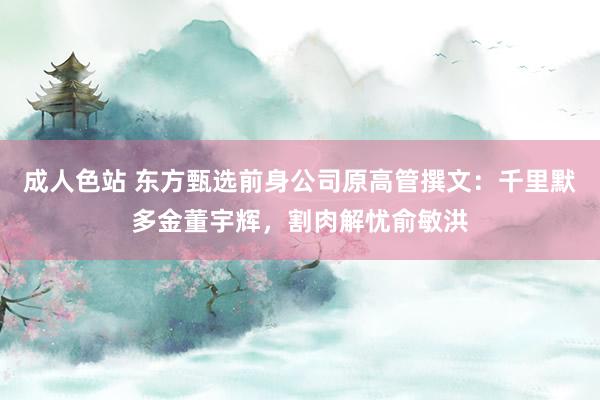 成人色站 东方甄选前身公司原高管撰文：千里默多金董宇辉，割肉解忧俞敏洪