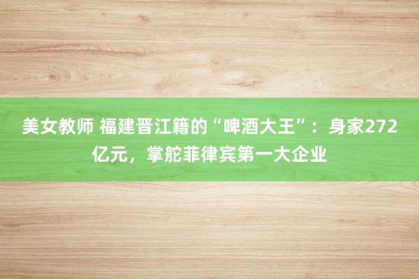 美女教师 福建晋江籍的“啤酒大王”：身家272亿元，掌舵菲律宾第一大企业