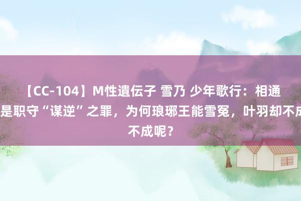 【CC-104】M性遺伝子 雪乃 少年歌行：相通王人是职守“谋逆”之罪，为何琅琊王能雪冤，叶羽却不成呢？