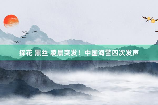 探花 黑丝 凌晨突发！中国海警四次发声