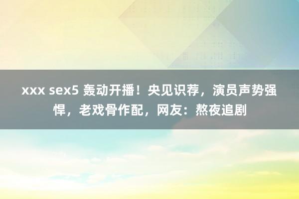 xxx sex5 轰动开播！央见识荐，演员声势强悍，老戏骨作配，网友：熬夜追剧