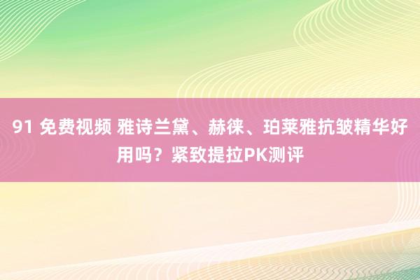91 免费视频 雅诗兰黛、赫徕、珀莱雅抗皱精华好用吗？紧致提拉PK测评