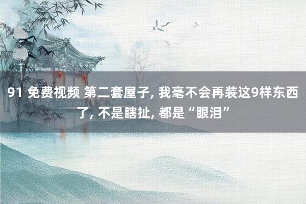 91 免费视频 第二套屋子， 我毫不会再装这9样东西了， 不是瞎扯， 都是“眼泪”