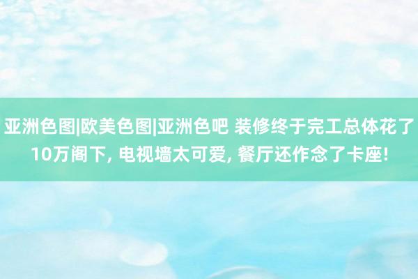 亚洲色图|欧美色图|亚洲色吧 装修终于完工总体花了10万阁下， 电视墙太可爱， 餐厅还作念了卡座!