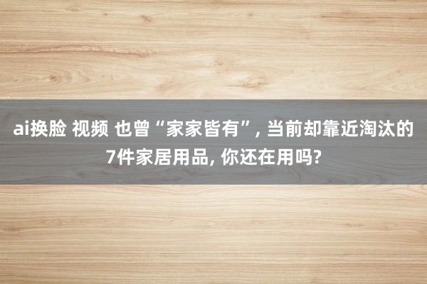 ai换脸 视频 也曾“家家皆有”， 当前却靠近淘汰的7件家居用品， 你还在用吗?