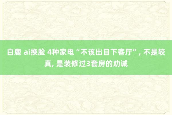 白鹿 ai换脸 4种家电“不该出目下客厅”， 不是较真， 是装修过3套房的劝诫