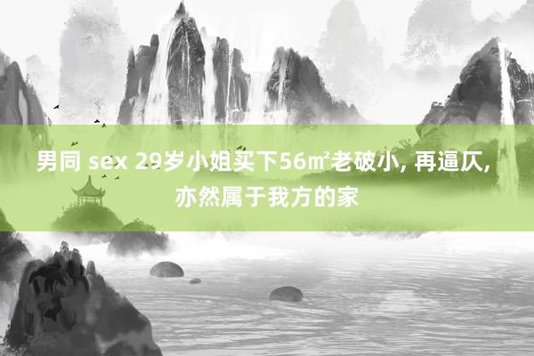 男同 sex 29岁小姐买下56㎡老破小， 再逼仄， 亦然属于我方的家