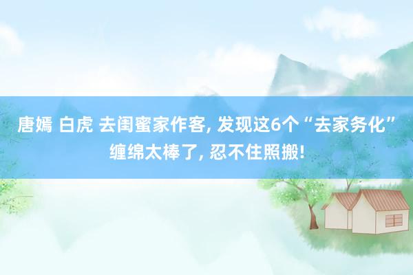 唐嫣 白虎 去闺蜜家作客， 发现这6个“去家务化”缠绵太棒了， 忍不住照搬!