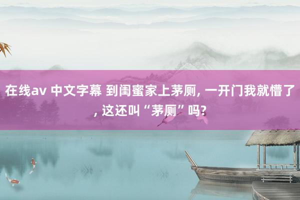 在线av 中文字幕 到闺蜜家上茅厕， 一开门我就懵了， 这还叫“茅厕”吗?