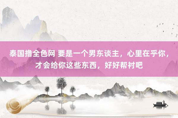 泰国撸全色网 要是一个男东谈主，心里在乎你，才会给你这些东西，好好帮衬吧