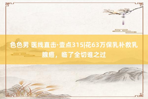 色色男 医线直击·壹点315|花63万保乳补救乳腺癌，临了全切谁之过