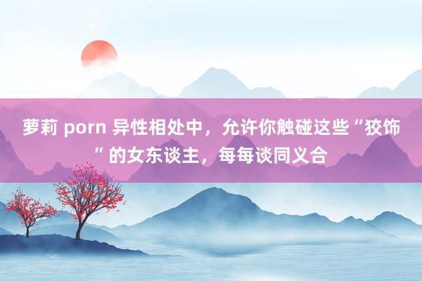 萝莉 porn 异性相处中，允许你触碰这些“狡饰”的女东谈主，每每谈同义合