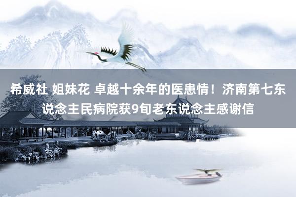 希威社 姐妹花 卓越十余年的医患情！济南第七东说念主民病院获9旬老东说念主感谢信