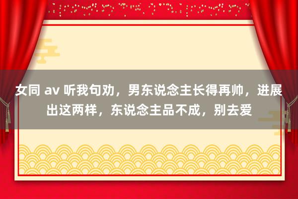 女同 av 听我句劝，男东说念主长得再帅，进展出这两样，东说念主品不成，别去爱