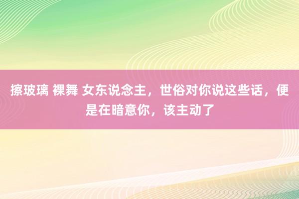 擦玻璃 裸舞 女东说念主，世俗对你说这些话，便是在暗意你，该主动了