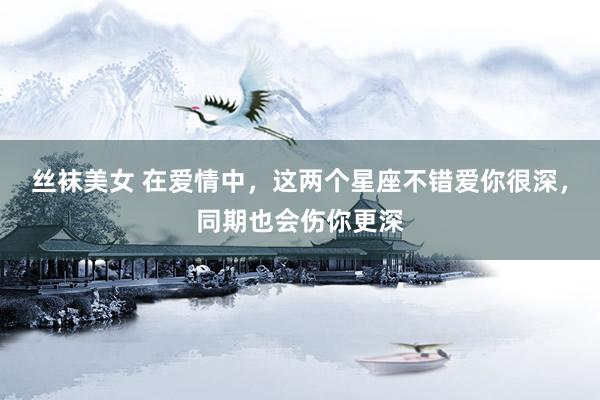 丝袜美女 在爱情中，这两个星座不错爱你很深，同期也会伤你更深