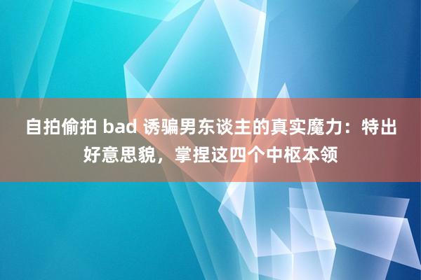 自拍偷拍 bad 诱骗男东谈主的真实魔力：特出好意思貌，掌捏这四个中枢本领