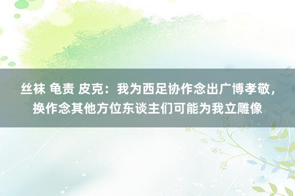 丝袜 龟责 皮克：我为西足协作念出广博孝敬，换作念其他方位东谈主们可能为我立雕像