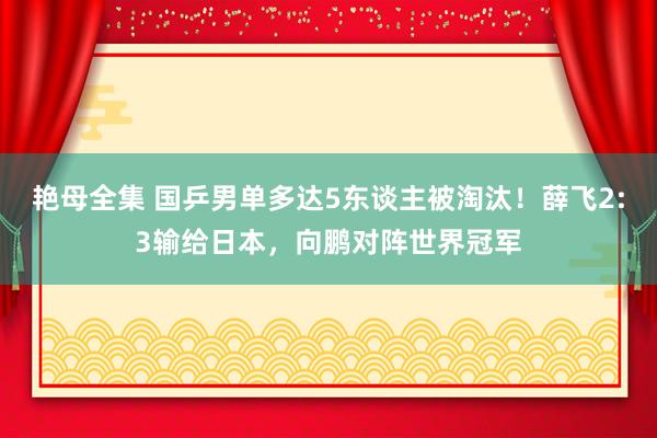 艳母全集 国乒男单多达5东谈主被淘汰！薛飞2:3输给日本，向鹏对阵世界冠军
