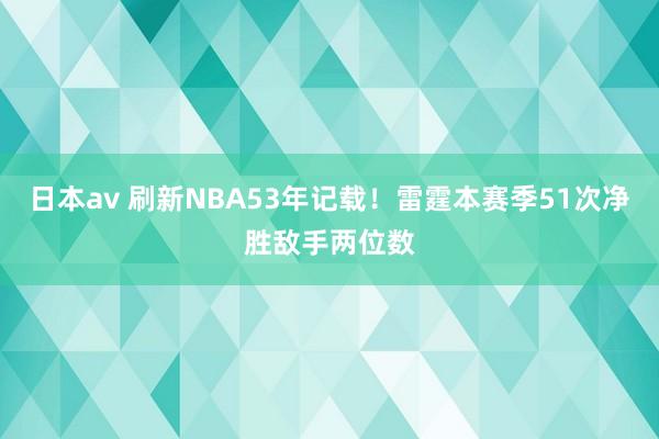 日本av 刷新NBA53年记载！雷霆本赛季51次净胜敌手两位数