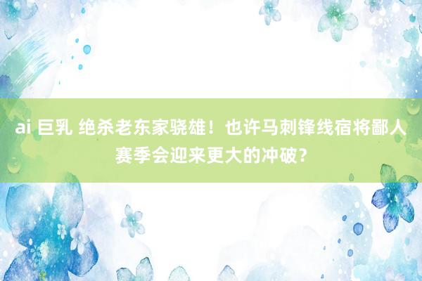 ai 巨乳 绝杀老东家骁雄！也许马刺锋线宿将鄙人赛季会迎来更大的冲破？