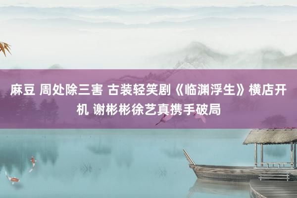 麻豆 周处除三害 古装轻笑剧《临渊浮生》横店开机 谢彬彬徐艺真携手破局