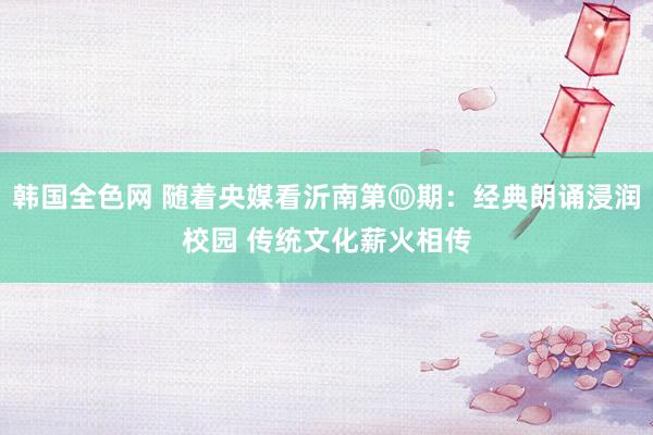 韩国全色网 随着央媒看沂南第⑩期：经典朗诵浸润校园 传统文化薪火相传