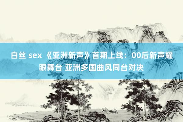 白丝 sex 《亚洲新声》首期上线：00后新声耀眼舞台 亚洲多国曲风同台对决