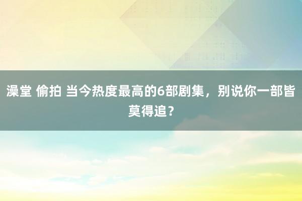 澡堂 偷拍 当今热度最高的6部剧集，别说你一部皆莫得追？