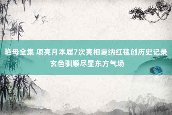 艳母全集 项亮月本届7次亮相戛纳红毯创历史记录 玄色驯顺尽显东方气场