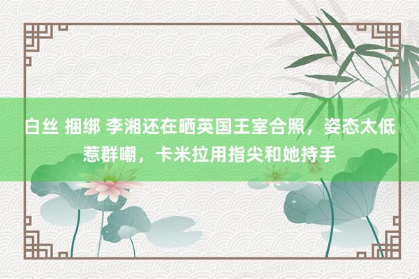 白丝 捆绑 李湘还在晒英国王室合照，姿态太低惹群嘲，卡米拉用指尖和她持手