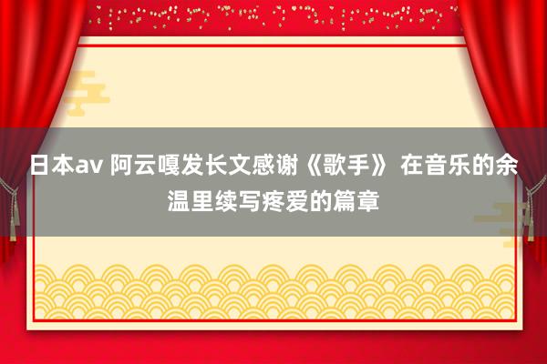 日本av 阿云嘎发长文感谢《歌手》 在音乐的余温里续写疼爱的篇章