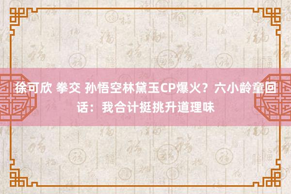 徐可欣 拳交 孙悟空林黛玉CP爆火？六小龄童回话：我合计挺挑升道理味