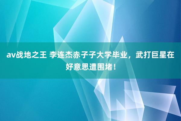 av战地之王 李连杰赤子子大学毕业，武打巨星在好意思遭围堵！