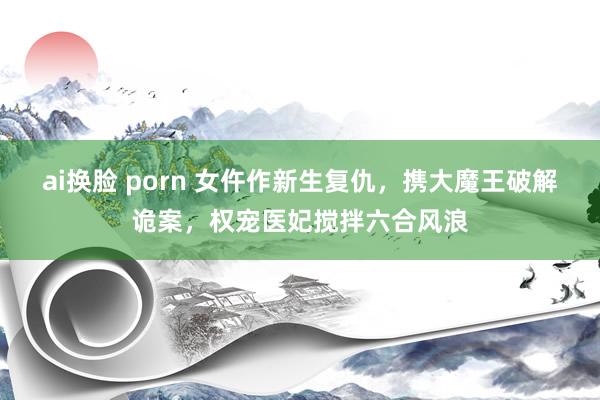 ai换脸 porn 女仵作新生复仇，携大魔王破解诡案，权宠医妃搅拌六合风浪