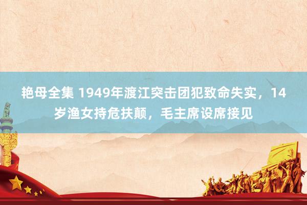 艳母全集 1949年渡江突击团犯致命失实，14岁渔女持危扶颠，毛主席设席接见