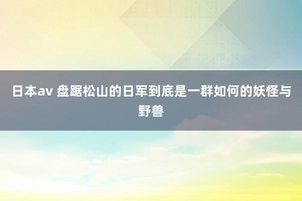 日本av 盘踞松山的日军到底是一群如何的妖怪与野兽