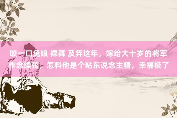 咬一口兔娘 裸舞 及笄这年，嫁给大十岁的将军作念续弦，怎料他是个粘东说念主精，幸福极了