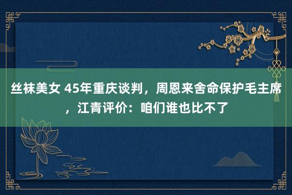 丝袜美女 45年重庆谈判，周恩来舍命保护毛主席，江青评价：咱们谁也比不了